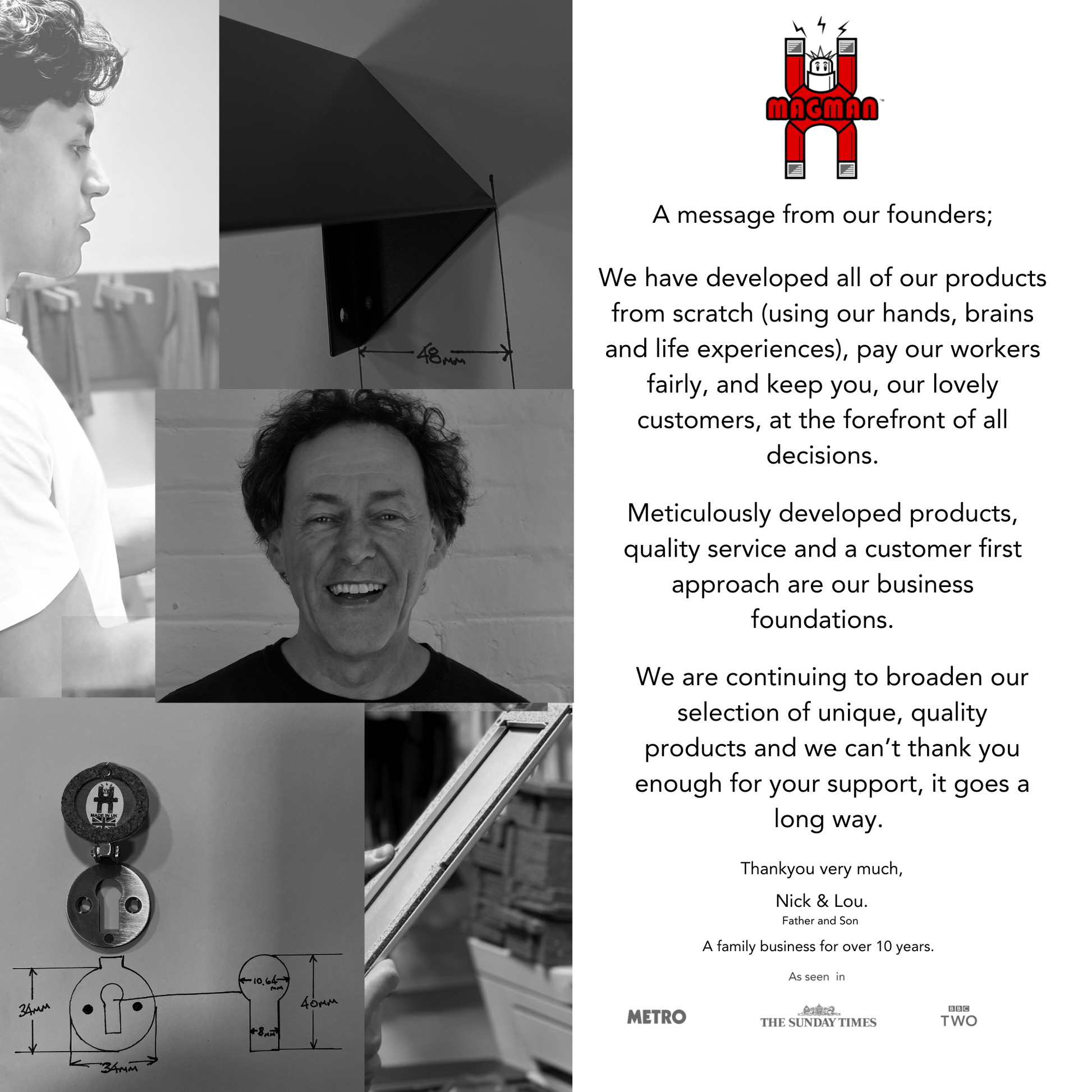 A message from our founders.
We have developed all of our products from scratch using our hands, brains and life experience. 
We pay our workers fairly and keep our customers at the centre of every decision.
Our products are meticulously developed, with quality service and a customer-first approach as our foundation.
We are broadening our selection of unique, high-quality products and appreciate all customer support.
Thank you from Nick and Lou, father and son, a family business for over 10 years.
As seen i